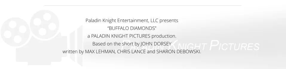 Paladin Knight Entertainment, LLC presents  “BUFFALO DIAMONDS”  a PALADIN KNIGHT PICTURES production. Based on the short by JOHN DORSEY written by MAX LEHMAN, CHRIS LANCE and SHARON DEBOWSKI.